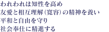 われわれは知性を高め　友愛と相互理解（寛容）の精神を養い平和と自由を守り　社会奉仕に精進する